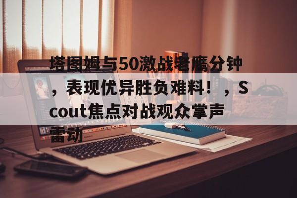 kaiyun官网-包含塔图姆与50激战老鹰分钟，表现优异胜负难料！，Scout焦点对战观众掌声雷动的词条