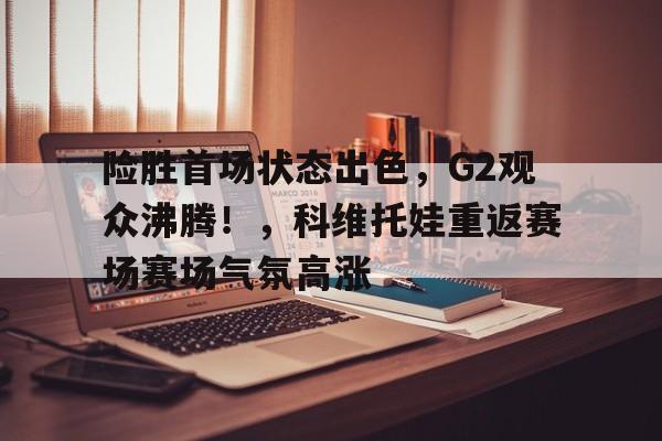 开云注册-包含险胜首场状态出色，G2观众沸腾！，科维托娃重返赛场赛场气氛高涨的词条