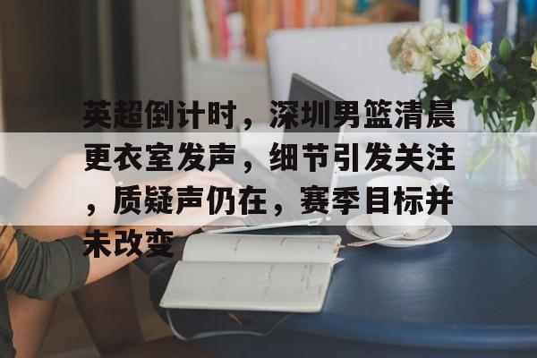 包含英超倒计时，深圳男篮清晨更衣室发声，细节引发关注，质疑声仍在，赛季目标并未改变的词条