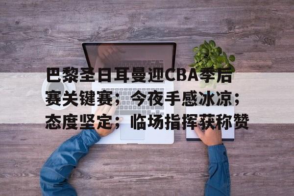 开云体育官网-巴黎圣日耳曼迎CBA季后赛关键赛；今夜手感冰凉；态度坚定；临场指挥获称赞的简单介绍